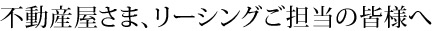 不動産屋さま、リーシングご担当の皆様へ