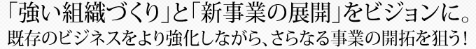 ｢強い組織づくり｣と「新事業の展開」をビジョンに。