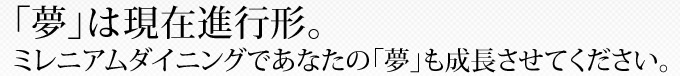 「夢」は現在進行形。ミレニアムダイニングであなたの「夢」も成長させてください。